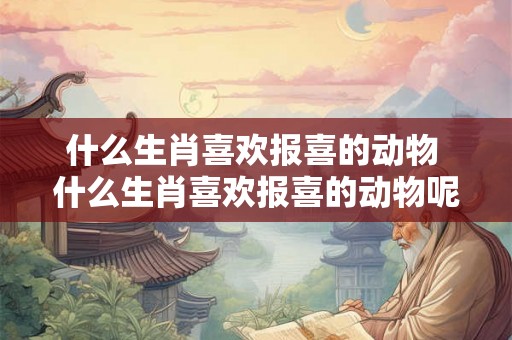 什么生肖喜欢报喜的动物 什么生肖喜欢报喜的动物呢