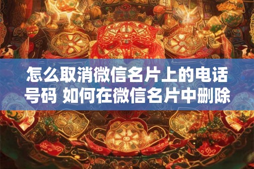 怎么取消微信名片上的电话号码 如何在微信名片中删除电话号码 怎么取消微信名片上的电话号码 如何在微信名片中删除电话号码