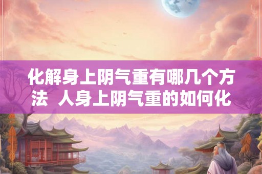 化解身上阴气重有哪几个方法  人身上阴气重的如何化解