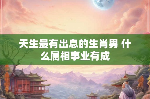 天生最有出息的生肖男 什么属相事业有成