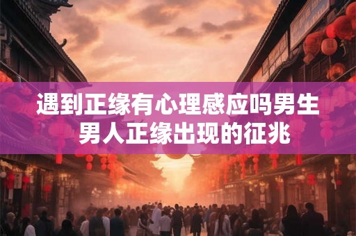 遇到正缘有心理感应吗男生  男人正缘出现的征兆