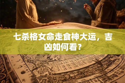 七杀格女命走食神大运，吉凶如何看？