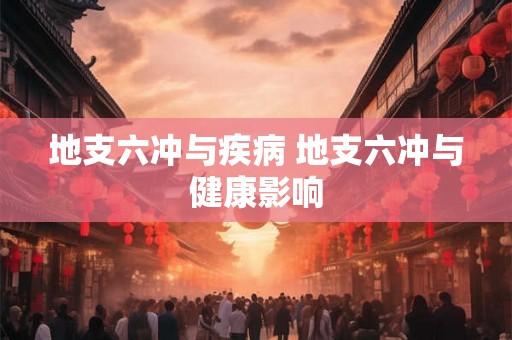 地支六冲与疾病 地支六冲与健康影响 地支六冲与疾病 地支六冲与健康影响