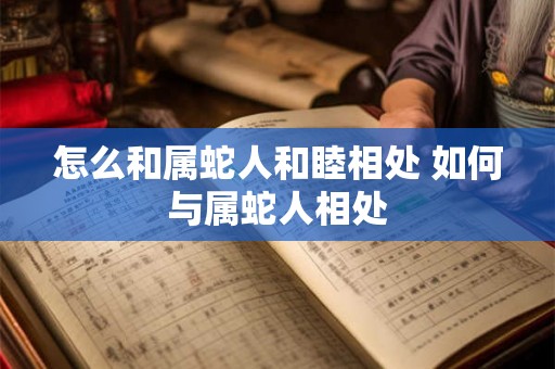 怎么和属蛇人和睦相处 如何与属蛇人相处