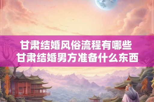 甘肃结婚风俗流程有哪些 甘肃结婚男方准备什么东西
