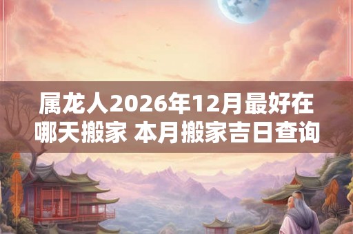 属龙人2026年12月最好在哪天搬家 本月搬家吉日查询