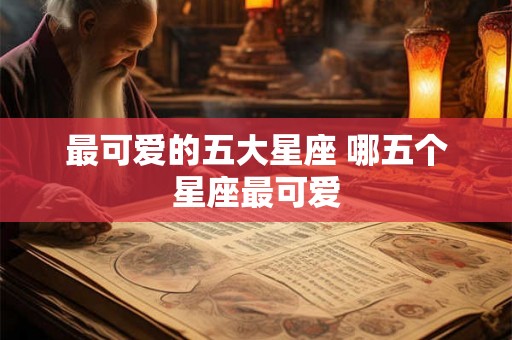 最可爱的五大星座 哪五个星座最可爱 最可爱的五大星座 哪五个星座最可爱