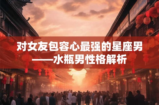 对女友包容心最强的星座男——水瓶男性格解析