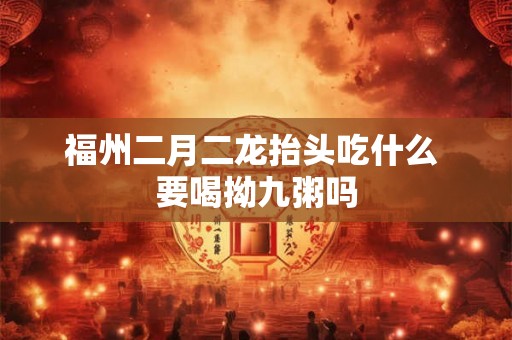 福州二月二龙抬头吃什么 要喝拗九粥吗 福州二月二龙抬头吃什么 要喝拗九粥吗