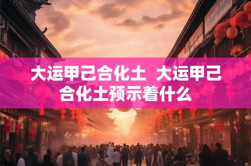 大运甲己合化土  大运甲己合化土预示着什么