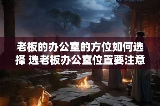 老板的办公室的方位如何选择 选老板办公室位置要注意什么