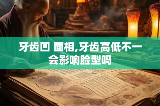 牙齿凹 面相,牙齿高低不一会影响脸型吗