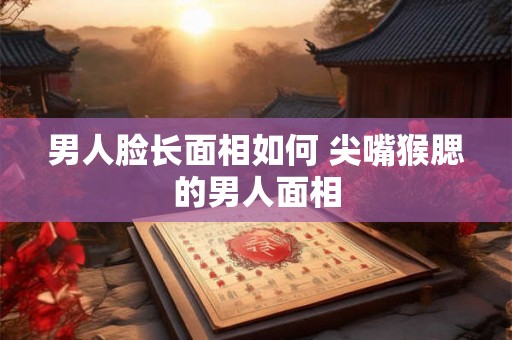 男人脸长面相如何 尖嘴猴腮的男人面相
