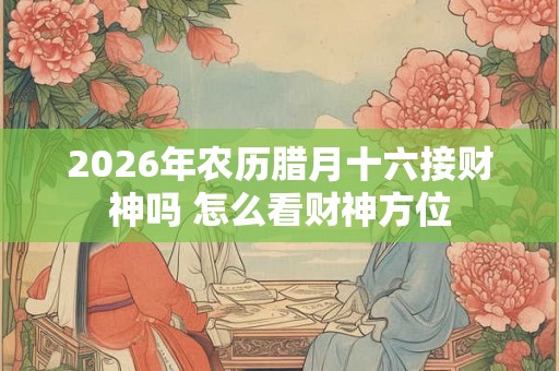 2026年农历腊月十六接财神吗 怎么看财神方位