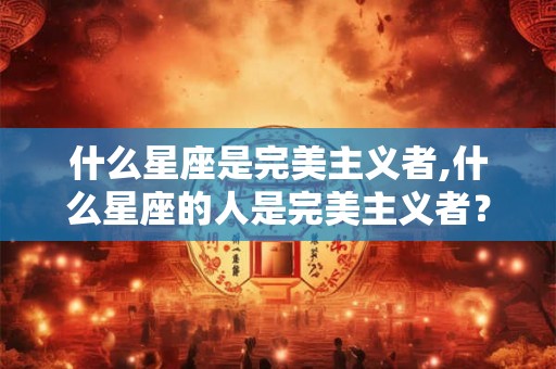 什么星座是完美主义者,什么星座的人是完美主义者？
