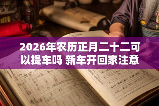 2026年农历正月二十二可以提车吗 新车开回家注意事项