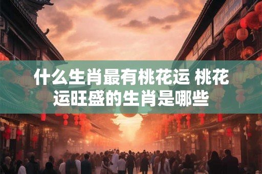 什么生肖最有桃花运 桃花运旺盛的生肖是哪些