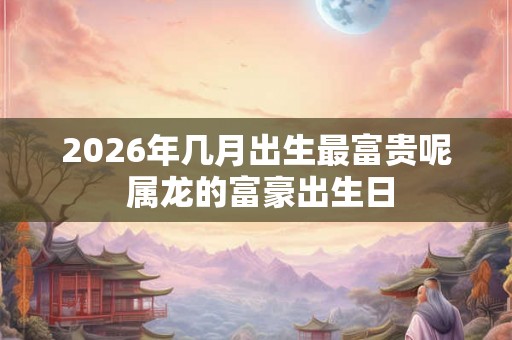 2026年几月出生最富贵呢 属龙的富豪出生日