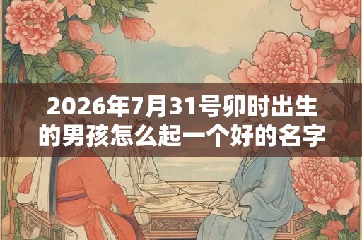2026年7月31号卯时出生的男孩怎么起一个好的名字 2026年7月31号卯时出生的男孩怎么起一个好的名字