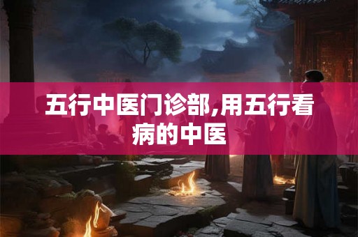 五行中医门诊部,用五行看病的中医