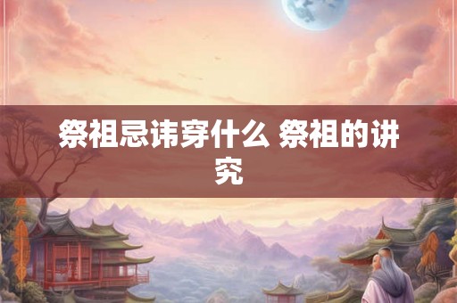 祭祖忌讳穿什么 祭祖的讲究 祭祖忌讳穿什么 祭祖的讲究