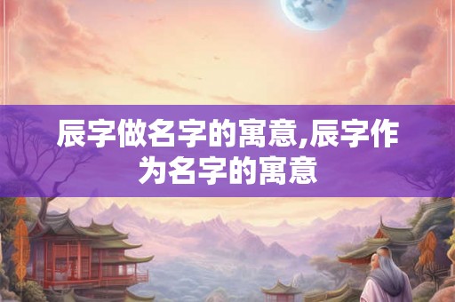 辰字做名字的寓意,辰字作为名字的寓意