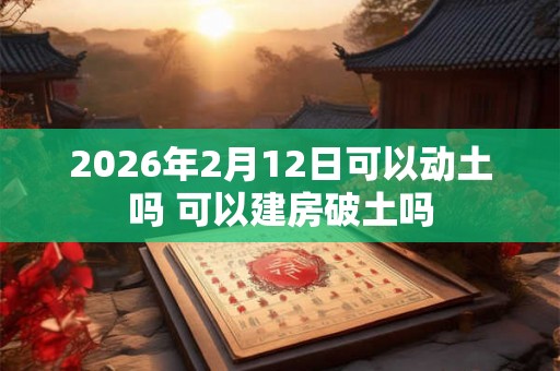 2026年2月12日可以动土吗 可以建房破土吗