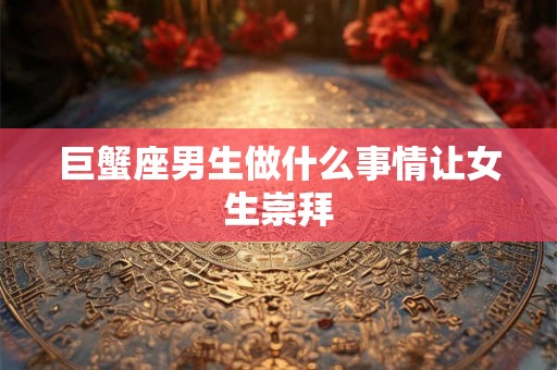 巨蟹座男生做什么事情让女生崇拜