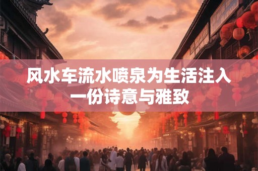 风水车流水喷泉为生活注入一份诗意与雅致 风水车流水喷泉为生活注入一份诗意与雅致