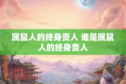 属鼠人的终身贵人 谁是属鼠人的终身贵人 属鼠人的终身贵人 谁是属鼠人的终身贵人