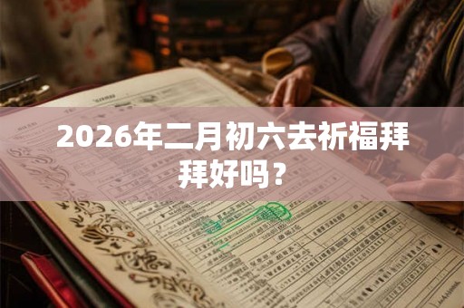 2026年二月初六去祈福拜拜好吗？