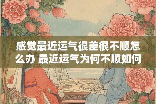 感觉最近运气很差很不顺怎么办 最近运气为何不顺如何扭转不佳局面