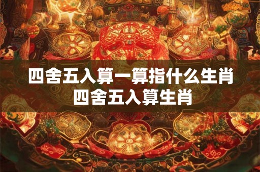 四舍五入算一算指什么生肖 四舍五入算生肖