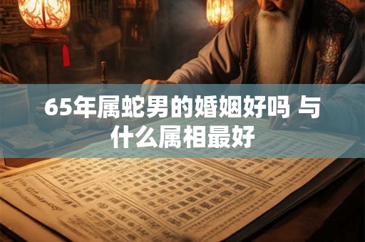 65年属蛇男的婚姻好吗 与什么属相最好 65年属蛇男的婚姻好吗 与什么属相最好