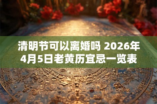 清明节可以离婚吗 2026年4月5日老黄历宜忌一览表 清明节可以离婚吗 2026年4月5日老黄历宜忌一览表