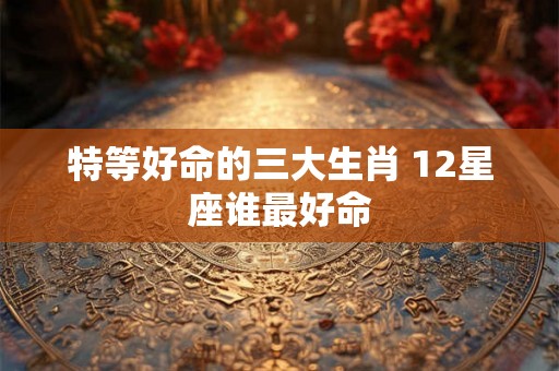 特等好命的三大生肖 12星座谁最好命