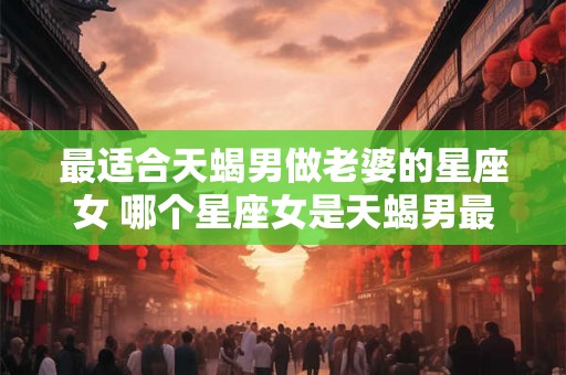 最适合天蝎男做老婆的星座女 哪个星座女是天蝎男最佳老婆