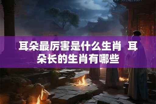 耳朵最厉害是什么生肖  耳朵长的生肖有哪些