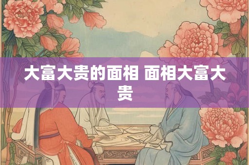 大富大贵的面相 面相大富大贵