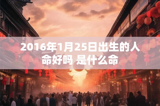 2016年1月25日出生的人命好吗 是什么命