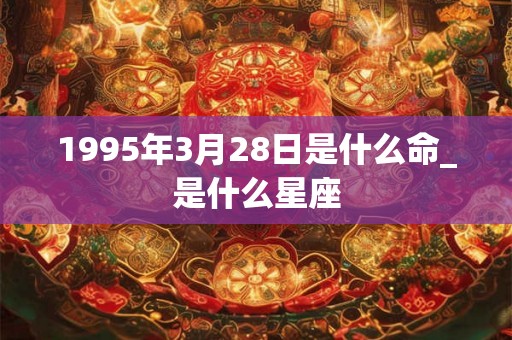 1995年3月28日是什么命_是什么星座 1995年3月28日是什么命_是什么星座