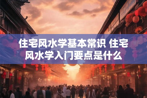 住宅风水学基本常识 住宅风水学入门要点是什么