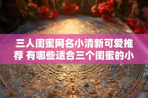 三人闺蜜网名小清新可爱推荐 有哪些适合三个闺蜜的小清新可爱网名