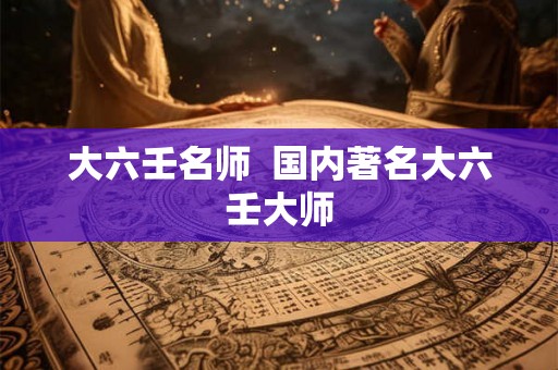 大六壬名师 国内著名大六壬大师 大六壬名师 国内著名大六壬大师