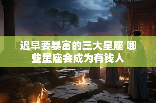 迟早要暴富的三大星座 哪些星座会成为有钱人