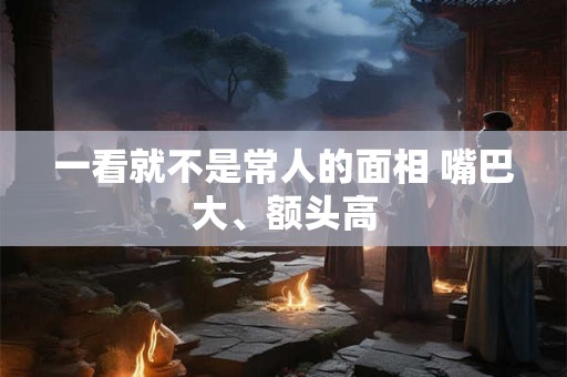 一看就不是常人的面相 嘴巴大、额头高