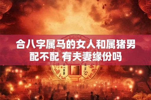 合八字属马的女人和属猪男配不配 有夫妻缘份吗 合八字属马的女人和属猪男配不配 有夫妻缘份吗
