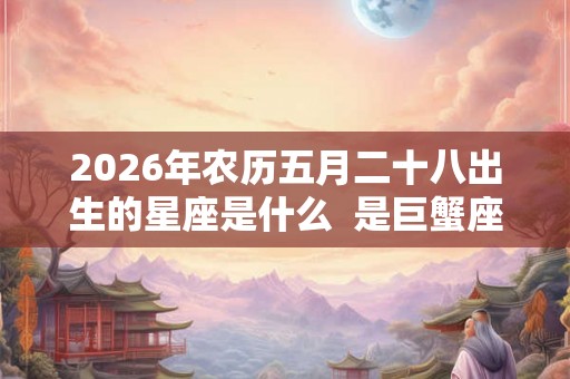 2026年农历五月二十八出生的星座是什么  是巨蟹座吗