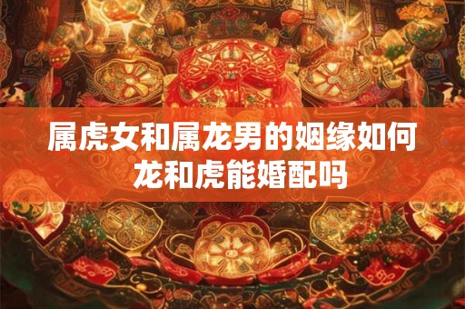 属虎女和属龙男的姻缘如何  龙和虎能婚配吗