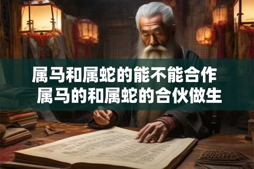 属马和属蛇的能不能合作  属马的和属蛇的合伙做生意行吗